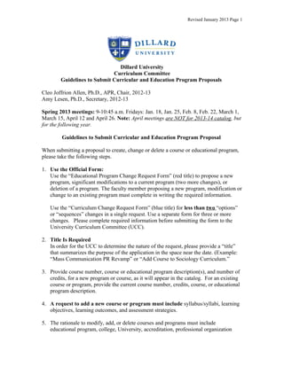 Revised January 2013 Page 1




                               Dillard University
                             Curriculum Committee
        Guidelines to Submit Curricular and Education Program Proposals

Cleo Joffrion Allen, Ph.D., APR, Chair, 2012-13
Amy Lesen, Ph.D., Secretary, 2012-13

Spring 2013 meetings: 9-10:45 a.m. Fridays: Jan. 18, Jan. 25, Feb. 8, Feb. 22, March 1,
March 15, April 12 and April 26. Note: April meetings are NOT for 2013-14 catalog, but
for the following year.

         Guidelines to Submit Curricular and Education Program Proposal

When submitting a proposal to create, change or delete a course or educational program,
please take the following steps.

1. Use the Official Form:
   Use the “Educational Program Change Request Form” (red title) to propose a new
   program, significant modifications to a current program (two more changes), or
   deletion of a program. The faculty member proposing a new program, modification or
   change to an existing program must complete in writing the required information.

   Use the “Curriculum Change Request Form” (blue title) for less than two “options”
   or “sequences” changes in a single request. Use a separate form for three or more
   changes. Please complete required information before submitting the form to the
   University Curriculum Committee (UCC).

2. Title Is Required
   In order for the UCC to determine the nature of the request, please provide a “title”
   that summarizes the purpose of the application in the space near the date. (Example:
   “Mass Communication PR Revamp” or “Add Course to Sociology Curriculum.”

3. Provide course number, course or educational program description(s), and number of
   credits, for a new program or course, as it will appear in the catalog. For an existing
   course or program, provide the current course number, credits, course, or educational
   program description.

4. A request to add a new course or program must include syllabus/syllabi, learning
   objectives, learning outcomes, and assessment strategies.

5. The rationale to modify, add, or delete courses and programs must include
   educational program, college, University, accreditation, professional organization
 