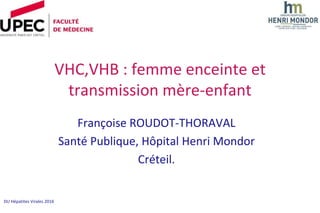 DU Hépatites Virales 2016
VHC,VHB : femme enceinte et
transmission mère-enfant
Françoise ROUDOT-THORAVAL
Santé Publique, Hôpital Henri Mondor
Créteil.
 