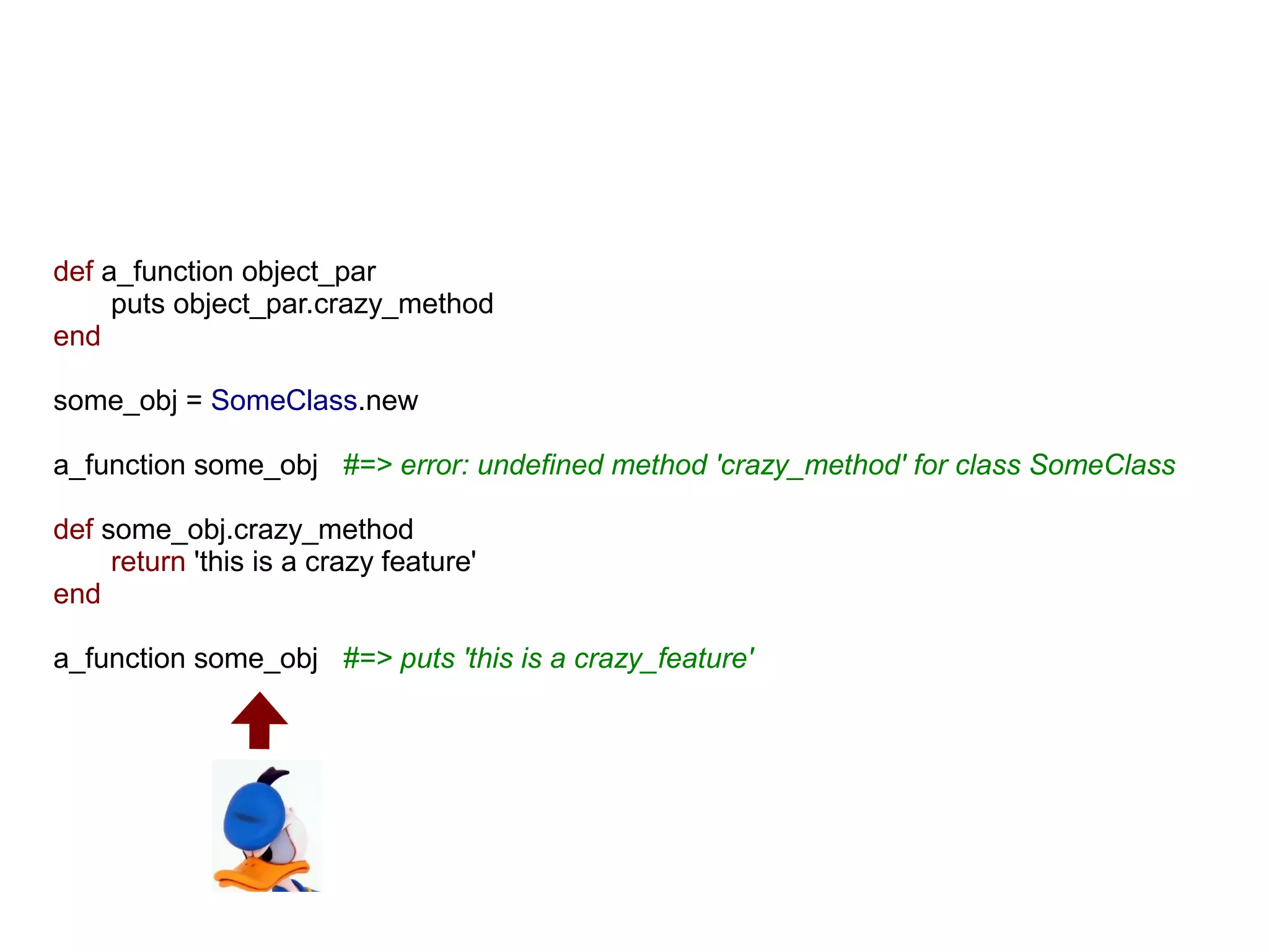 def a_function object_par
     puts object_par.crazy_method
end

some_obj = SomeClass.new

a_function some_obj #=> error: undefined method 'crazy_method' for class SomeClass

def some_obj.crazy_method
     return 'this is a crazy feature'
end

a_function some_obj #=> puts 'this is a crazy_feature'
 