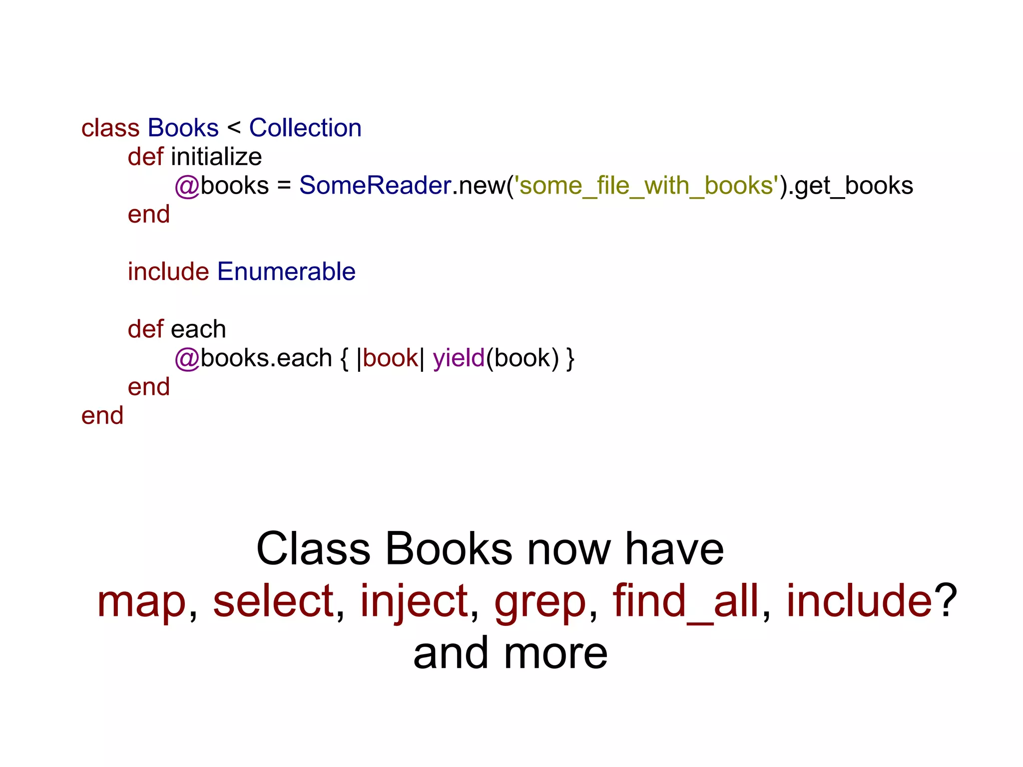 class Books < Collection
    def initialize
         @books = SomeReader.new('some_file_with_books').get_books
    end

      include Enumerable

      def each
          @books.each { |book| yield(book) }
      end
end




        Class Books now have
 map, select, inject, grep, find_all, include?
                 and more
 