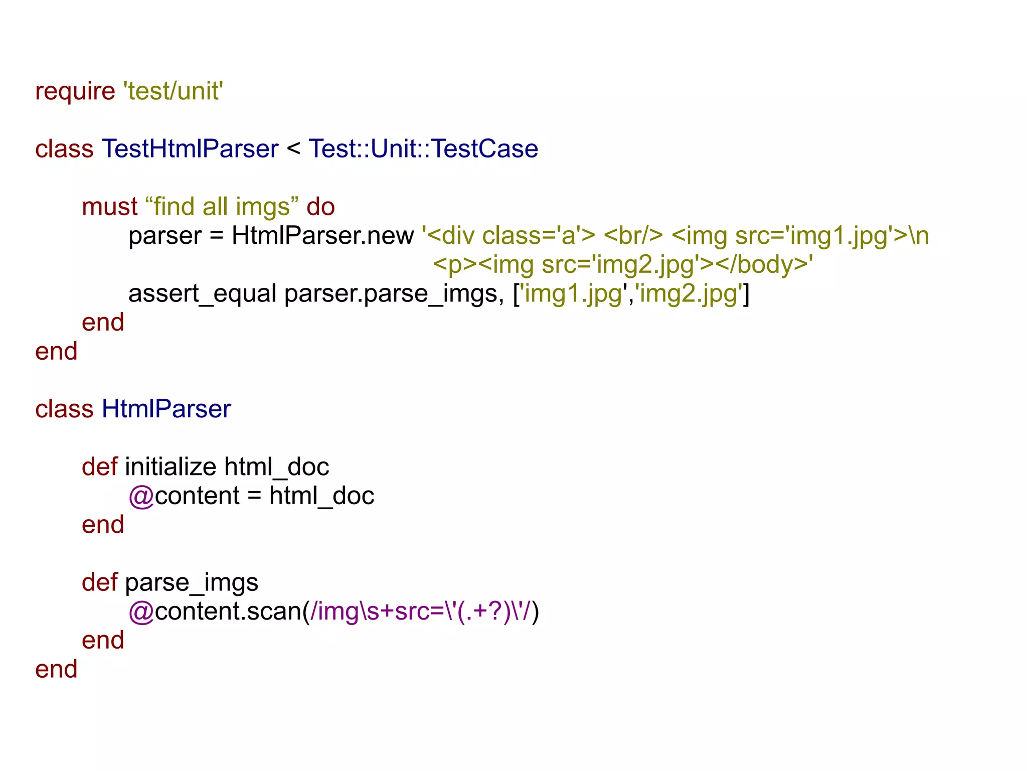 require 'test/unit'

class TestHtmlParser < Test::Unit::TestCase

      must “find all imgs” do
          parser = HtmlParser.new '<div class='a'> <br/> <img src='img1.jpg'>n
                                   <p><img src='img2.jpg'></body>'
          assert_equal parser.parse_imgs, ['img1.jpg','img2.jpg']
      end
end

class HtmlParser

      def initialize html_doc
           @content = html_doc
      end

      def parse_imgs
          @content.scan(/imgs+src='(.+?)'/)
      end
end
 