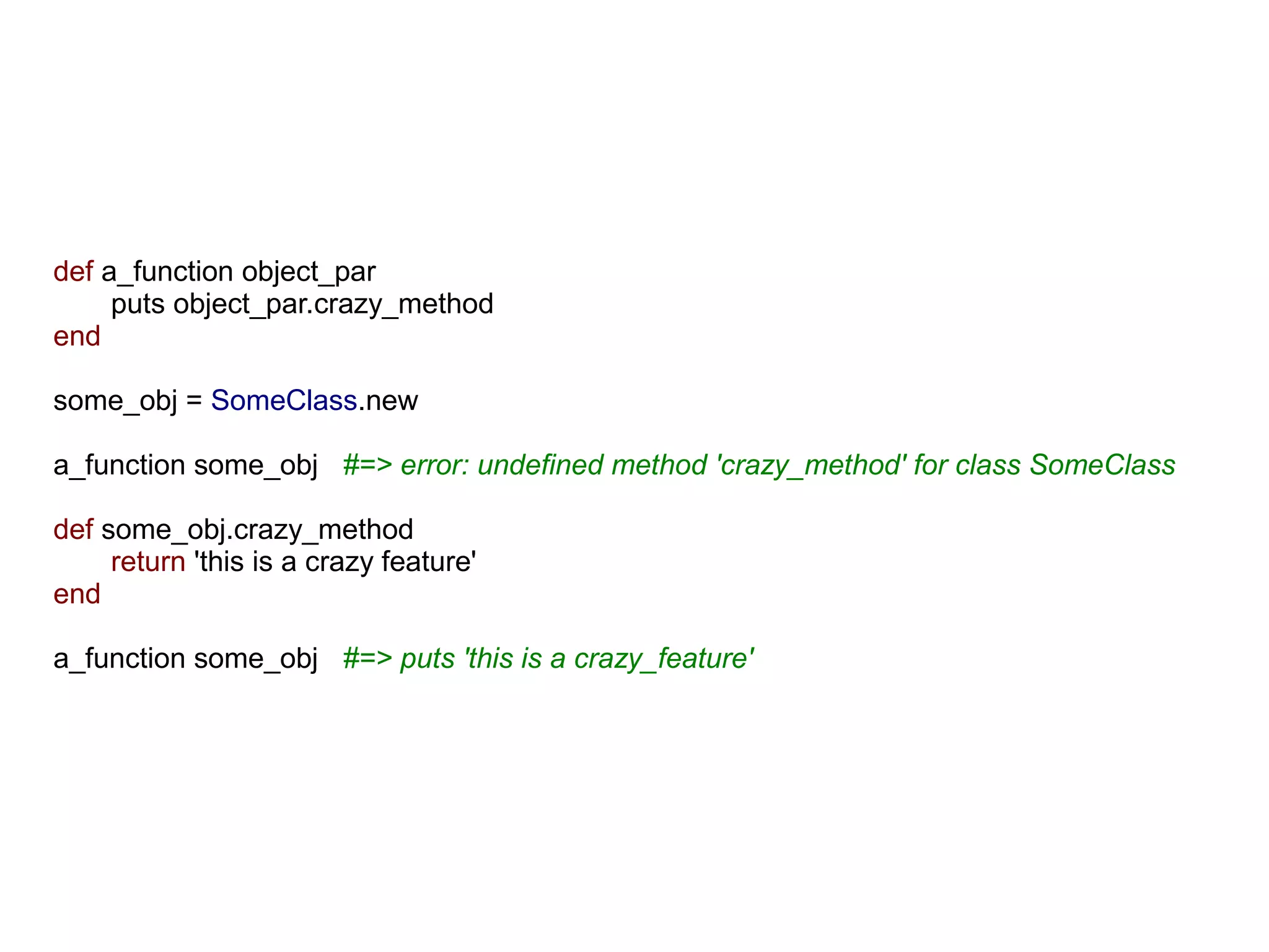def a_function object_par
     puts object_par.crazy_method
end

some_obj = SomeClass.new

a_function some_obj #=> error: undefined method 'crazy_method' for class SomeClass

def some_obj.crazy_method
     return 'this is a crazy feature'
end

a_function some_obj #=> puts 'this is a crazy_feature'
 