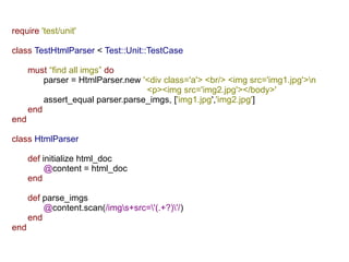 require 'test/unit'

class TestHtmlParser < Test::Unit::TestCase

      must “find all imgs” do
          parser = HtmlParser.new '<div class='a'> <br/> <img src='img1.jpg'>n
                                   <p><img src='img2.jpg'></body>'
          assert_equal parser.parse_imgs, ['img1.jpg','img2.jpg']
      end
end

class HtmlParser

      def initialize html_doc
           @content = html_doc
      end

      def parse_imgs
          @content.scan(/imgs+src='(.+?)'/)
      end
end
 