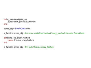def a_function object_par
     puts object_par.crazy_method
end

some_obj = SomeClass.new

a_function some_obj #=> error: undefined method 'crazy_method' for class SomeClass

def some_obj.crazy_method
     return 'this is a crazy feature'
end

a_function some_obj #=> puts 'this is a crazy_feature'
 