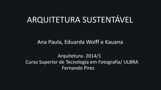 Ana Paula, Eduarda Wolff e Kauana
Arquitetura- 2014/1
Curso Superior de Tecnologia em Fotografia/ ULBRA
Fernando Pires
ARQUITETURA SUSTENTÁVEL
 