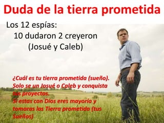 Duda de la tierra prometida
Los 12 espías:
10 dudaron 2 creyeron
(Josué y Caleb)
¿Cuál es tu tierra prometida (sueño).
Solo se un Josué o Caleb y conquista
tus proyectos.
Si estas con Dios eres mayoría y
tomaras las Tierra prometida (tus
Sueños)
 