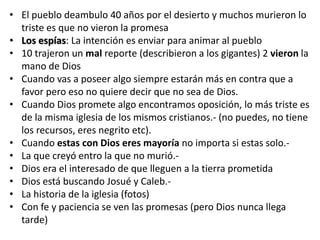 • El pueblo deambulo 40 años por el desierto y muchos murieron lo
triste es que no vieron la promesa
• Los espías: La intención es enviar para animar al pueblo
• 10 trajeron un mal reporte (describieron a los gigantes) 2 vieron la
mano de Dios
• Cuando vas a poseer algo siempre estarán más en contra que a
favor pero eso no quiere decir que no sea de Dios.
• Cuando Dios promete algo encontramos oposición, lo más triste es
de la misma iglesia de los mismos cristianos.- (no puedes, no tiene
los recursos, eres negrito etc).
• Cuando estas con Dios eres mayoría no importa si estas solo.-
• La que creyó entro la que no murió.-
• Dios era el interesado de que lleguen a la tierra prometida
• Dios está buscando Josué y Caleb.-
• La historia de la iglesia (fotos)
• Con fe y paciencia se ven las promesas (pero Dios nunca llega
tarde)
 