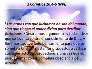 2 Corintios 10:4-6 (NVI)
4 Las armas con que luchamos no son del mundo,
sino que tienen el poder divino para derribar
fortalezas. 5 Destruimos argumentos y toda altivez
que se levanta contra el conocimiento de Dios, y
llevamos cautivo todo pensamiento para que se
someta a Cristo. 6 Y estamos dispuestos a castigar
cualquier acto de desobediencia una vez que yo
pueda contar con la completa obediencia de
ustedes.
 