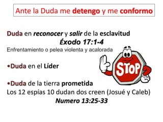 Ante la Duda me detengo y me conformo
Duda en reconocer y salir de la esclavitud
Éxodo 17:1-4
Enfrentamiento o pelea violenta y acalorada
•Duda en el Líder
•Duda de la tierra prometida
Los 12 espías 10 dudan dos creen (Josué y Caleb)
Numero 13:25-33
 