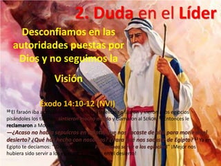 Éxodo 14:10-12 (NVI)
10 El faraón iba acercándose. Cuando los israelitas se fijaron y vieron a los egipcios
pisándoles los talones, sintieron mucho miedo y clamaron al SEÑOR. 11 Entonces le
reclamaron a Moisés:
—¿Acaso no había sepulcros en Egipto, que nos sacaste de allá para morir en el
desierto? ¿Qué has hecho con nosotros? ¿Para qué nos sacaste de Egipto? 12 Ya en
Egipto te decíamos: “¡Déjanos en paz! ¡Preferimos servir a los egipcios!” ¡Mejor nos
hubiera sido servir a los egipcios que morir en el desierto!
2. Duda en el Líder
Desconfiamos en las
autoridades puestas por
Dios y no seguimos la
Visión
 