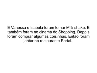 E Vanessa e Isabela foram tomar Milk shake. E também foram no cinema do Shopping. Depois foram comprar algumas coisinhas. Então foram jantar no restaurante Portal.  