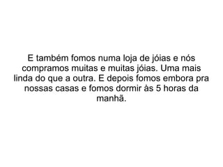 E também fomos numa loja de jóias e nós compramos muitas e muitas jóias. Uma mais linda do que a outra. E depois fomos embora pra nossas casas e fomos dormir às 5 horas da manhã. 