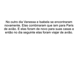 No outro dia Vanessa e Isabela se encontraram novamente. Elas combinaram que iam para Paris de avião. E elas foram de novo para suas casas e então no dia seguinte elas foram viajar de avião. 