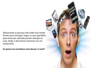 Obviamente as pessoas não estão mais tendo
limites para conseguir largar os seus aparelhos
para como por exemplo prestar atenção na
aula, dirigir e até mesmo conversar em um
restaurante.

Eu posso me considerar uma dessas. E você?
 