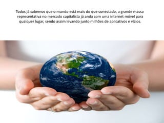 Todos já sabemos que o mundo está mais do que conectado, a grande massa
 representativa no mercado capitalista já anda com uma internet móvel para
  qualquer lugar, sendo assim levando junto milhões de aplicativos e vícios.
 