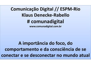 Comunicação Digital // ESPM-Rio
        Klaus Denecke-Rabello
           # comunadigital
            www.comunadigital.com.br




       A importância do foco, do
  comportamento e da consciência de se
conectar e se desconectar no mundo atual
 