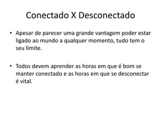 Conectado X Desconectado
• Apesar de parecer uma grande vantagem poder estar
  ligado ao mundo a qualquer momento, tudo tem o
  seu limite.

• Todos devem aprender as horas em que é bom se
  manter conectado e as horas em que se desconectar
  é vital.
 