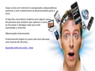 Hoje o vício em internet é comparado a dependência
químico e com tratamentos já desenvolvidos para a
cura.

A Veja fez uma ótima matéria com alguns casos
de pessoas que relatam que apenas o sono
os faz parar e desligar tudo que está
conectado a internet.

Observação interessante:

Praticamente todos os casos são com pessoas
com menos de 30 anos .

Quando rede vira vício - Veja
 