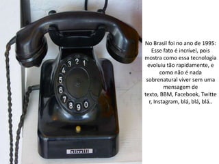 No Brasil foi no ano de 1995:
    Esse fato é incrível, pois
mostra como essa tecnologia
 evoluiu tão rapidamente, e
        como não é nada
 sobrenatural viver sem uma
         mensagem de
texto, BBM, Facebook, Twitte
  r, Instagram, blá, blá, blá..
 