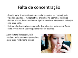 Falta de concentração
• Grande parte dos usuários desses celulares podem ser chamados de
  viciados. Devido aos mil aplicativos presentes no aparelho, muitos se
  desconcentram, ficam totalmente ligados ao celular e esquecem tudo que
  esta a sua volta.
• Hoje em dia, isso já virou reclamação de muitos dos professores. Desde
  cedo, jovens fazem uso do aparelho durante as aulas.

• Além da falta de respeito, isso
  também pode fazer com que o aluno
  piore o seu rendimento escolar.
 