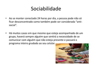 Sociabilidade
• Ao se manter conectado 24 horas por dia, a pessoa pode não só
  ficar desconcentrado como também pode ser considerada “anti-
  social”.

• Há muitos casos em que mesmo que esteja acompanhado de um
  grupo, haverá sempre alguém que sentirá a necessidade de se
  comunicar com alguém que não esteja presente e passará o
  programa inteiro grudado ao seu celular.
 