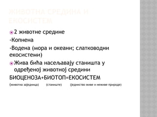 ЖИВОТНА СРЕДИНА И
ЕКОСИСТЕМ
⦿2 животне средине
-Копнена
-Водена (мора и океани; слатководни
екосистеми)
⦿Жива бића насељавају станишта у
одређеној животној средини
БИОЦЕНОЗА+БИОТОП=ЕКОСИСТЕМ
(животна заједница) (станиште) (јединство живе и неживе природе)
 