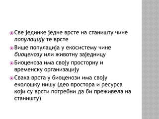⦿Све јединке једне врсте на станишту чине
популацију те врсте
⦿Више популација у екосистему чине
биоценозу или животну заједницу
⦿Биоценоза има своју просторну и
временску организацију
⦿Свака врста у биоценози има своју
еколошку нишу (део простора и ресурса
који су врсти потребни да би преживела на
станишту)
 