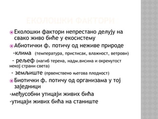 ЕКОЛОШКИ ФАКТОРИ
⦿Еколошки фактори непрестано делују на
свако живо биће у екосистему
⦿Абиотички ф. потичу од неживе природе
-клима (температура, пристисак, влажност, ветрови)
- рељеф (нагиб терена, надм.висина и окренутост
некој страни света)
- земљиште (првенствено његова плодност)
⦿Биотички ф. потичу од организама у тој
заједници
-међусобни утицаји живих бића
-утицаји живих бића на станиште
 