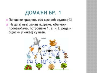 ДОМАЋИ БР. 1
⦿ Поновите градиво, ово смо већ радили ☺
⦿ Нацртај овај ланац исхране, обележи
произвођаче, потрошаче 1. 2. и 3. реда и
објасни у каквој су вези.
 