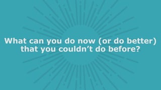 What can you do now (or do better)
that you couldn’t do before?
 