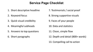 1. Short descriptive headline
2. Keyword focus
3. Quick visual credibility
4. Meaningful subheads
5. Answers to top questions
6. Short paragraphs
Service Page Checklist
7. Testimonials / social proof
8. Strong supportive visuals
9. Faces of your people
10. Data and statistics
11. Clean, simple flow
12. Depth and detail (800+ words)
13. Compelling call to action
 