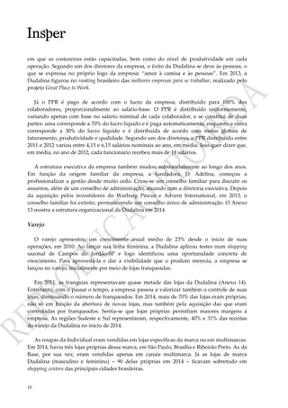 10
em que as costureiras estão capacitadas, bem como do nível de produtividade em cada
operação. Segundo um dos diretores da empresa, o êxito da Dudalina se deve às pessoas, o
que se expressa no próprio logo da empresa: “amor à camisa e às pessoas”. Em 2013, a
Dudalina figurou no ranking brasileiro das melhores empresas para se trabalhar, realizado pelo
projeto Great Place to Work.
Já o PPR é pago de acordo com o lucro da empresa, distribuído para 100% dos
colaboradores, proporcionalmente ao salário-base. O PPR é distribuído uniformemente,
variando apenas com base no salário nominal de cada colaborador, e se constitui de duas
partes: uma corresponde a 70% do lucro líquido e é paga automaticamente, enquanto a outra
corresponde a 30% do lucro líquido e é distribuída de acordo com metas globais de
faturamento, produtividade e qualidade. Segundo um dos diretores, o PPR distribuído entre
2011 e 2012 variou entre 4,15 e 6,15 salários nominais ao ano, em média. Isso quer dizer que,
em média, no ano de 2012, cada funcionário recebeu mais de 18 salários.
A estrutura executiva da empresa também mudou substancialmente ao longo dos anos.
Em função da origem familiar da empresa, a fundadora, D. Adelina, começou a
profissionalizar a gestão desde muito cedo. Criou-se um conselho familiar para discutir os
assuntos, além de um conselho de administração, atuando com a diretoria executiva. Depois
da aquisição pelos investidores do Warburg Pincus e Advent International, em 2013, o
conselho familiar foi extinto, permanecendo um conselho único de administração. O Anexo
13 mostra a estrutura organizacional da Dudalina em 2014.
Varejo
O varejo apresentou um crescimento anual médio de 23% desde o início de suas
operações, em 2010. Ao lançar sua linha feminina, a Dudalina aplicou testes num shopping
sazonal de Campos do Jordão-SP e logo identificou uma oportunidade concreta de
crescimento. Para aproveitá-la e dar a visibilidade que o produto merecia, a empresa se
lançou no varejo, inicialmente por meio de lojas franqueadas.
Em 2011, as franquias representavam quase metade das lojas da Dudalina (Anexo 14).
Entretanto, com o passar o tempo, a empresa passou a valorizar também o controle de suas
lojas, diminuindo o número de franqueados. Em 2014, mais de 70% das lojas eram próprias,
não só em função da abertura de novas lojas, mas também pela aquisição das que eram
controladas por franqueados. Sentia-se que lojas próprias permitiam maiores margens à
empresa. As regiões Sudeste e Sul representaram, respectivamente, 40% e 31% das receitas
do varejo da Dudalina no início de 2014.
As roupas da Individual eram vendidas em lojas específicas da marca ou em multimarcas.
Em 2014, havia três lojas próprias dessa marca, em São Paulo, Brasília e Ribeirão Preto. As da
Base, por sua vez, eram vendidas apenas em canais multimarca. Já as lojas de marca
Dudalina (masculino e feminino) – 90 delas próprias em 2014 – ficavam sobretudo em
shopping centers das principais cidades brasileiras.
 