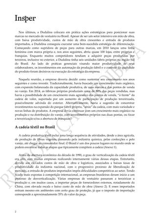 2
Nos últimos, a Dudalina colocara em prática ações estratégicas para posicionar suas
marcas no mercado de vestuário no Brasil. Apesar de ser um setor intensivo em mão de obra,
com baixa produtividade, custos de mão de obra crescentes e entrada de produtos
importados, a Dudalina conseguiu executar uma bem-sucedida estratégia de diferenciação.
Começando como supridora de peças para outras marcas, em 2010 lançou uma linha
feminina com marca própria e, nos anos seguintes, abriu quase 100 lojas, entre próprias e
franquias. Enquanto muitos competidores tendiam a adquirir peças produzidas por
terceiros, inclusive no exterior, a Dudalina tinha seis unidades fabris próprias na região Sul
do Brasil. Ao lado de práticas gerenciais visando maior produtividade de seus
colaboradores, os investimentos em automação da produção fabril e o controle da qualidade
do produto foram decisivos na execução da estratégia da empresa.
Naquela reunião, a empresa deveria decidir como sustentar seu crescimento nos anos
seguintes e como investir. Tradicionalmente, havia buscado um crescimento mais orgânico,
com expansão balanceada da capacidade produtiva, de suas marcas e dos pontos de venda
no varejo. Em 2014, as fábricas próprias produziam cerca de 80% das peças vendidas, mas
havia a possibilidade de um crescimento mais agressivo dos pontos de venda, “à frente” da
cadeia de valor, suportada por um aumento de participação de produção terceirizada,
possivelmente advinda do exterior. Alternativamente, havia a sugestão de concentrar
investimentos na expansão do parque fabril próprio, “atrás” da cadeia, com mais variedade e
novas linhas de produtos. A empresa devia continuar com um crescimento mais orgânico na
produção e na distribuição do varejo, com investimentos próprios nas duas pontas, ou focar
a terceirização e/ou a abertura de franquias?
A cadeia têxtil no Brasil
A cadeia produtiva têxtil inclui uma longa sequência de atividades, desde a área agrícola,
de produção de fibras vegetais, passando pela indústria química, pelas confecções e pelo
varejo, até chegar ao consumidor final. O Brasil é um dos poucos lugares no mundo onde se
podem encontrar todas as etapas que tipicamente compõem a cadeia (Anexo 1).
Antes da abertura econômica da década de 1990, o grau de verticalização da cadeia têxtil
era alto, com muitas empresas realizando internamente várias dessas etapas. Entretanto,
devido aos elevados custos de mão de obra e logísticos, associados a baixas taxas de
produtividade da indústria nacional, com o progressivo processo de liberalização de
mercado, a entrada de produtos importados impôs dificuldades competitivas ao setor. Tendo
ficado mais expostas à competição internacional, as empresas brasileiras deram início a um
processo de desverticalização. Várias empresas de vestuário passaram a terceirizar a
produção e, em muitos casos, a importar peças de fornecedores externos, notadamente da
China, com elevada escala e baixo custo de mão de obra (Anexo 2). E esses importados
entram mesmo em ambientes com certo grau de proteção, já que o imposto de importação
corresponde a aproximadamente 35% do valor da peça.
 