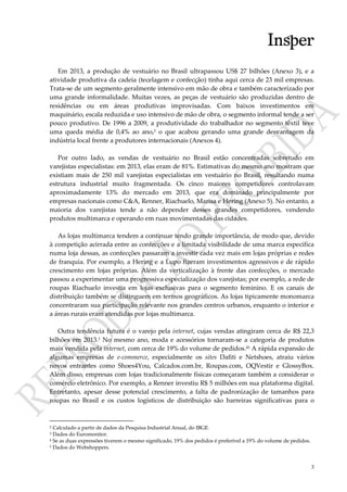 3
Em 2013, a produção de vestuário no Brasil ultrapassou US$ 27 bilhões (Anexo 3), e a
atividade produtiva da cadeia (tecelagem e confecção) tinha aqui cerca de 23 mil empresas.
Trata-se de um segmento geralmente intensivo em mão de obra e também caracterizado por
uma grande informalidade. Muitas vezes, as peças de vestuário são produzidas dentro de
residências ou em áreas produtivas improvisadas. Com baixos investimentos em
maquinário, escala reduzida e uso intensivo de mão de obra, o segmento informal tende a ser
pouco produtivo. De 1996 a 2009, a produtividade do trabalhador no segmento têxtil teve
uma queda média de 0,4% ao ano,2 o que acabou gerando uma grande desvantagem da
indústria local frente a produtores internacionais (Anexos 4).
Por outro lado, as vendas de vestuário no Brasil estão concentradas sobretudo em
varejistas especialistas: em 2013, elas eram de 81%. Estimativas do mesmo ano mostram que
existiam mais de 250 mil varejistas especialistas em vestuário no Brasil, resultando numa
estrutura industrial muito fragmentada. Os cinco maiores competidores controlavam
aproximadamente 13% do mercado em 2013, que era dominado principalmente por
empresas nacionais como C&A, Renner, Riachuelo, Marisa e Hering (Anexo 5). No entanto, a
maioria dos varejistas tende a não depender desses grandes competidores, vendendo
produtos multimarca e operando em ruas movimentadas das cidades.
As lojas multimarca tendem a continuar tendo grande importância, de modo que, devido
à competição acirrada entre as confecções e a limitada visibilidade de uma marca específica
numa loja dessas, as confecções passaram a investir cada vez mais em lojas próprias e redes
de franquia. Por exemplo, a Hering e a Lupo fizeram investimentos agressivos e de rápido
crescimento em lojas próprias. Além da verticalização à frente das confecções, o mercado
passou a experimentar uma progressiva especialização dos varejistas; por exemplo, a rede de
roupas Riachuelo investia em lojas exclusivas para o segmento feminino. E os canais de
distribuição também se distinguem em termos geográficos. As lojas tipicamente monomarca
concentraram sua participação relevante nos grandes centros urbanos, enquanto o interior e
a áreas rurais eram atendidas por lojas multimarca.
Outra tendência futura é o varejo pela internet, cujas vendas atingiram cerca de R$ 22,3
bilhões em 2013.3 No mesmo ano, moda e acessórios tornaram-se a categoria de produtos
mais vendida pela internet, com cerca de 19% do volume de pedidos.45 A rápida expansão de
algumas empresas de e-commerce, especialmente os sites Dafiti e Netshoes, atraiu vários
novos entrantes como Shoes4You, Calcados.com.br, Roupas.com, OQVestir e GlossyBox.
Além disso, empresas com lojas tradicionalmente físicas começaram também a considerar o
comércio eletrônico. Por exemplo, a Renner investiu R$ 5 milhões em sua plataforma digital.
Entretanto, apesar desse potencial crescimento, a falta de padronização de tamanhos para
roupas no Brasil e os custos logísticos de distribuição são barreiras significativas para o
2 Calculado a partir de dados da Pesquisa Industrial Anual, do IBGE.
3 Dados do Euromonitor.
4 Se as duas expressões tiverem o mesmo significado, 19% dos pedidos é preferível a 19% do volume de pedidos.
5 Dados do Webshoppers.
 