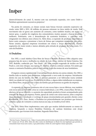 4
desenvolvimento do canal. E, mesmo com sua acentuada expansão, sites como Dafiti e
Netshoes apresentaram sucessivos prejuízos.6
Na ponta do consumo, as classes sociais mais baixas tiveram aumento expressivo de
renda: entre 2003 e 2011, 40 milhões de pessoas entraram na faixa média de renda. Esse
movimento não só gerou um aumento do consumo, como também mudou, em maior ou
menor grau, o padrão de exigência dos consumidores; muitos passam a buscar produtos
melhores. Entretanto, com a desaceleração da economia brasileira, o consumo vem
estagnando nos últimos anos (Anexo 6). Além disso, a expansão de produtos importados a
baixo custo começou a pressionar o lucro de firmas que competem unicamente por preço.
Nesse cenário, algumas empresas investiram em marca e design diferenciado, visando
segmentos de maior renda e menos afetados pela entrada de produtos de baixo custo. É o
caso da Dudalina.
A Dudalina
Em 1953, o casal Adelina Clara Hess de Souza e Rodolfo de Souza Filho adquiriu uma
pequena loja de secos e molhados na cidade de Luís Alves, interior de Santa Catarina. Em
1957, Rodolfo, conhecido por “Seu Duda”, fez uma compra exagerada de tecidos em São
Paulo e, com esse estoque, sua esposa, D. Adelina, resolveu costurar camisas. Foi assim que
nasceu a camisaria Dudalina, palavra derivada da fusão dos nomes de seus fundadores.
O negócio cresceu rapidamente, e novas lojas foram abertas em outras cidades. Em 1969, a
família toda se mudou para Blumenau, inaugurando a nova sede da empresa. Inicialmente
dentro da casa da família, em 1997, as camisas passaram a ser fabricadas numa unidade
fabril, na cidade de Luís Alves. O casal teve 16 filhos, e alguns deles trabalharam na empresa,
mas Sônia Hess, atual CEO, foi a única da família que permaneceu na gestão da empresa.
A expansão da empresa continuou não só com novas lojas e novas fábricas, mas também
com novas marcas. Em 1987, criou-se a marca Individual, e, em 1994, a marca Base. De fato, a
abertura de novas fábricas e o aumento da capacidade produtiva foram acompanhados pela
extensão de marcas da empresa. Porém, apesar de contar com várias marcas, antes a empresa
dava prioridade à produção e à entrega de peças encomendadas por grandes clientes como
Brooksfield, VR e Zara. Assim, a Dudalina era primordialmente um produtor que fornecia
camisas e peças de vestuário a outras marcas (ou seja, no modelo private label).
Em 2010, Sônia Hess implementou uma ação que mudou definitivamente os rumos da
empresa, lançando a marca Dudalina Feminina, de camisas femininas com design
diferenciado, que tiveram êxito imediato. Segundo Sônia Hess:
6 Revista Exame. Disponível em: <http://exame.abril.com.br/revista-exame/edicoes/1062/noticias/bolha-com-
br>. Acesso em: 18 out. 2014. Além dos altos custos de distribuição no Brasil, há uma legislação que permite ao
consumidor fazer trocas sem custos, o que potencializa o efeito do custo logístico nessas operações.
 