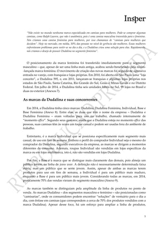 5
“Não existe no mundo nenhuma marca especializada em camisas para mulheres. Pode-se comprar algumas
camisas, como Ralph Lauren, que não é anatômica, pois é uma camisa masculina travestida para o feminino.
Nós criamos uma camisa feminina para mulheres, por isso chamamos de “camisas para mulheres que
decidem”. Hoje no mercado, em média, 50% das pessoas no nível de gerência são mulheres. Essas mulheres
enfrentavam problemas para vestir-se no dia a dia, e a Dudalina criou uma solução para elas. Rapidamente,
nós criamos o desejo de possuir Dudalina no segmento feminino”.
O posicionamento da marca feminina foi transferido imediatamente para o segmento
masculino – que, apesar de ser uma linha mais antiga, acabou sendo beneficiado pela recém-
-lançada marca feminina. O movimento de criação das novas marcas foi seguido de agressiva
entrada no varejo, com franquias e lojas próprias. Em 2010, foi aberta em São Paulo uma “loja
conceito”, a Dudalina 595, e, em 2011, lançaram-se franquias e algumas lojas próprias nos
estados de São Paulo, Santa Catarina, Rio Grande do Sul, Goiás e Minas Gerais e no Distrito
Federal. Em julho de 2014, a Dudalina tinha seis unidades fabris no Sul, 99 lojas no Brasil e
duas no exterior (Anexos 7).
As marcas da Dudalina e suas concorrentes
Em 2014, a Dudalina tinha cinco marcas: Dudalina, Dudalina Feminina, Individual, Base e
Base Feminina (Anexo 8). Entre elas, as duas que têm o nome da empresa – Dudalina e
Dudalina Feminina – eram voltadas para uso no trabalho, chamado internamente de
“momento office”. Segundo seus gestores, ainda que a Dudalina esteja no momento office das
pessoas, suas camisas têm às vezes um toque casual e podem ser usadas fora do ambiente de
trabalho.
Entretanto, é a marca Individual que se posiciona especificamente num segmento mais
casual, de uso em fins de semana. Embora o perfil do comprador Individual seja o mesmo do
comprador da Dudalina, segundo executivos da empresa, as marcas se dirigem a momentos
diferentes de consumo. Ademais, roupas Individual são vendidas em lojas específicas da
marca ou em lojas multimarca, isto é, não são vendidas em lojas Dudalina.
Por fim, a Base é a marca que se distingue mais claramente das demais, pois almeja um
público jovem, na linha de jeans wear. A definição não é necessariamente determinada faixa
etária, mas um público que se sente jovem. Assim, apesar de ambas as marcas terem
produtos para uso em fins de semana, a Individual é para um público mais maduro,
enquanto a Base é para um público mais jovem. Considerando todas as marcas, em 2014,
praticamente 70% das vendas vieram do segmento masculino (Anexo 9).
As marcas também se distinguiam pela amplitude da linha de produtos no ponto de
venda. As marcas Dudalina – dos segmentos masculino e feminino – são posicionadas como
“camisarias”, onde os consumidores podem encontrar “soluções” de vestuário para o dia a
dia, com ênfase em camisas (que correspondem a cerca de 70% dos produtos vendidos com a
marca Dudalina). Apesar desse foco, há um esforço para ampliar a linha de produtos,
 