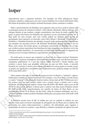 6
especialmente para o segmento feminino. Por exemplo, em 2014, planejava-se lançar
perfumes, calçados e artigos para casa com a marca Dudalina. Já as marcas Individual e Base
têm linhas de produtos mais amplas, incluindo bermudas, shorts, camisetas e vestidos.
Dado o posicionamento da Dudalina num segmento mais premium, pode-se afirmar que
as principais marcas de vestuário no Brasil – C&A, Renner, Riachuelo, Marisa, Hering – têm
enfoque distinto, já que tendem a atingir consumidores com faixas de renda variadas. Em
geral, os preços das marcas da Dudalina são superiores aos da concorrência (Anexo 10). A
Base pode ser uma exceção, pois suas vendas podem ser afetadas pelas marcas de
participação mais expressiva no mercado, como C&A, Renner e Riachuelo. A Individual, a
Dudalina e a Dudalina Feminina são afetadas, em geral, pelas mesmas marcas competidoras
que atendem um mercado premium: VR, Richards, Brooksfield, Ricardo Almeida e Les Lis
Blanc, entre outras. Em termos gerais, os principais concorrentes da Dudalina são as lojas
que vendem camisas masculinas e/ou femininas em lojas monomarca em shopping centers das
principais cidades brasileiras. As concorrentes da Individual também estão no segmento de
camisas premium em lojas multimarca, especialmente em cidades do interior.
De modo geral, as marcas que competem no Brasil são de origem nacional. Entretanto,
recentemente, empresas estrangeiras anunciaram investimentos aqui, com abertura de lojas e
campanhas publicitárias. É o caso das marcas H&M, Forever21 e Oysho (Inditex, que
controla a marca Zara), que planejam7 abrir lojas no país em 2014. Assim, o mercado
brasileiro de vestuário é atrativo para marcas que atuam em outras partes no mundo, já que
se projeta um significativo crescimento para os próximos anos, podendo atingir um total de
27,5% entre 2012 e 2017.8
Outro aspecto relevante no mercado de roupas premium no Brasil é a “pirataria”: cópias e
falsificações vendidas no comércio informal. Por exemplo, a rua 25 de Março, em São Paulo,
é o maior “shopping” a céu aberto da América Latina e fatura mais de R$ 17 bilhões por ano.9
Em muitos casos, as lojas vendem cópias com o mesmo design e mesmo com a marca
falsificada. Os preços dessas réplicas variam entre R$ 50,00 e R$ 100,00, contra cerca de R$
297,00 de um produto genuíno. Camisas polo e suéteres com falsa marca Dudalina custam
R$ 25,00 ou R$ 30,00, respectivamente, em camelôs do bairro do Bom Retiro ou nas
proximidades da rua 25 de Março, em São Paulo. Além do comércio ambulante, sites de e-
-commerce também vendem produtos Dudalina falsificados, por preços entre US$ 12,00 e US$
19,00 (Anexo 11).
A Dudalina investe cerca de R$ 1,2 milhão por ano no combate às réplicas de suas
camisas. Essas ações envolvem contratação de advogados fora do Brasil, pois as réplicas são
produzidas em países latino-americanos e asiáticos. Há dificuldades para registrar a
propriedade da marca no exterior, o que dificulta o combate à produção de réplicas fora das
7 Talvez convenha pôr esse verbo no passado (planejavam), para que o caso não fique datado.
8 Dados do Euromonitor.
9 Disponível em: <http://super.abril.com.br/cotidiano/camelistao-mercado-informal-pais-mais-rico-planeta-
683579.shtml>. Acesso em: 13 out. 2014.
 