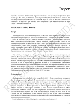 7
fronteiras nacionais. Ainda assim, é possível colaborar com os órgãos responsáveis pela
fiscalização. No Brasil, diariamente, esses órgãos de fiscalização têm fechado cerca de 100
sites irregulares e apreendido cerca de 300 a 3.500 peças de roupa. A Dudalina também criou
uma marca de segurança que usa uma linha holográfica, o que permite confirmar se uma
camisa é genuína ou falsificada.
Atividades da cadeia de valor
Design
Para suportar seu posicionamento premium, a Dudalina enfatiza processos integrados de
concepção e design do produto, produção de alta precisão e distribuição em pontos de venda.
O design de uma nova coleção é feito por estilistas da empresa. Começa com uma discussão
sobre o que deu certo ou errado em coleções anteriores. Depois, se busca inspiração em
lugares mundialmente reconhecidos de moda, como Paris, Milão, Barcelona e Londres, mas
com adaptações para o gosto brasileiro. Apresenta-se a coleção à diretoria executiva e a
muitos convidados, numa espécie de desfile com modelos, quando a direção avalia e sugere
modificações. Segundo uma das estilistas, o design de camisas é um desafio permanente, pois
é preciso inovar, mas procurando “fazer diferente a mesma coisa”.
No entanto, a concepção e o design das coleções não são desenvolvidos apenas por
estilistas. É um processo multidisciplinar, pois a Dudalina dispõe de um processo produtivo
altamente automatizado. Assim, considerações técnicas sobre a viabilidade de produção dos
modelos concebidos pelos estilistas são discutidas também com representantes do processo
industrial e com a engenharia de produtos. O fato de os colaboradores conhecerem
profundamente todos os processos da empresa é marcante, pois os próprios estilistas buscam
soluções técnicas para a etapa fabril de suas ideias. Os colaboradores das unidades fabris,
por seu turno, também participam e conhecem o processo criativo das coleções. Com isso, a
Dudalina consegue gerar 18 coleções e 23 mil SKUs10 por ano.
Processos fabris
O que permite essa articulação entre competência fabril e design para alcançar uma gama
tão vasta de produtos é a aplicação de um dos mais modernos sistemas produtivos do setor
no Brasil. E, mesmo havendo muita mão de obra para o setor, a Dudalina investe na
automação do processo produtivo (Anexo 12). Mas produz apenas calças, bermudas e
camisas, comprando os demais produtos de outras empresas: ternos e gravatas, de uma
empresa italiana, as camisas polo Dudalina, do Peru, e as das demais marcas de outros
fornecedores, no Brasil. Porém, em 2013, os produtos terceirizados representaram apenas
20% das vendas da empresa. Em 2014, suas seis fábricas produziram entre 10 e 11 mil
camisas por dia, processando 15 mil metros quadrados de tecido. Essa configuração
envolvendo elevada integração vertical na produção é relativamente rara entre os varejistas
10 No caso da Dudalina, um SKU (stock keeping unit) é uma camisa modelo M, tamanho T.
 