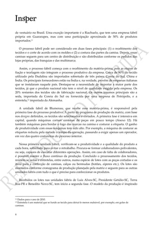 8
de vestuário no Brasil. Uma exceção importante é a Riachuelo, que tem uma empresa fabril
própria em Guararapes, mas com uma participação aproximada de 50% de produtos
importados.11
O processo fabril pode ser considerado em duas fases principais: (1) o recebimento dos
tecidos e o corte de acordo com os moldes e (2) a costura das partes da camisa. Depois, essas
camisas seguem para um centro de distribuição e são distribuídas conforme os pedidos das
lojas próprias, das franquias e das multimarca.
Assim, o processo fabril começa com o recebimento da matéria-prima, pois as etapas de
fiação e tecelagem não integram o processo produtivo da empresa. Cerca de 80% do tecido
utilizado pela Dudalina são importados sobretudo de três países: Coreia do Sul, China e
Índia. Os principais fornecedores estão na Índia e, na verdade, provêm de empresas italianas
que se instalaram naquele país. Destaque-se a necessidade de importar a maior parte dos
tecidos, já que o produto nacional não tem o nível de qualidade exigido pela empresa. Os
20% restantes dos tecidos são de fabricação nacional. Os outros insumos principais são a
seda, importada da Coreia do Sul ou fornecida por uma empresa de Petrópolis, e a
entretela,12 importada da Alemanha.
A unidade fabril de Blumenau, que recebe essa matéria-prima, é responsável pela
primeira fase do processo produtivo. A partir do programa de produção da matriz, com base
nos designs definidos, os tecidos são selecionados e cortados. A primeira fase é intensiva em
capital, quando máquinas cortam centenas de peças em pouco tempo (Anexo 12). Há
também máquinas para bordar o logo das marcas na camisa e costurar a etiqueta. O ganho
de produtividade com essas máquinas tem sido alto. Por exemplo, a máquina de costurar as
etiquetas reduziu pela metade o tempo da operação, passando a exigir apenas um operador,
em vez das quatro costureiras do processo anterior.
Nessa primeira unidade fabril, verificam-se a produtividade e a qualidade do produto a
cada hora, sobretudo para evitar o retrabalho. Procura-se formar colaboradores polivalentes,
ou seja, capazes de executar diferentes operações. Assim, em caso de falta de colaboradores,
é possível manter o fluxo contínuo da produção. Concluído o processamento dos tecidos,
reúnem-se sedas e entretelas, entre outros, numa espécie de lotes com as peças cortadas e os
itens para a confecção de camisas, calças ou bermudas (botões, zíperes etc.). Os lotes são
montados conforme cronograma de produção planejado pela matriz e seguem para as outras
unidades fabris com tudo o que é preciso para confeccionar os produtos.
Recebidos os lotes nas unidades fabris de Luís Alves-SC, Presidente Getúlio-SC, Terra
Boa-PR e Benedito Novo-SC, tem início a segunda fase. O modelo da produção é inspirado
11 Dados para o ano de 2010.
12 Entretela é um material que se funde ao tecido para deixá-lo menos maleável, por exemplo, em golas de
camisas.
 