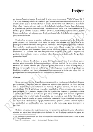 9
no sistema Toyota chamado de velocidade de atravessamento constante (VAC)13 (Anexo 12). O
VAC é um modelo por linha de produção que consiste basicamente num carrinho com peças
intermediárias que se movem através de células de trabalho num intervalo de meia hora.
Cada célula é balanceada para meia hora de trabalho, incluindo verificação da produtividade
e qualidade do produto intermediário. Uma camisa tem entre 20 e 23 componentes e, à
medida que o carrinho avança na linha de produção, vai ficando progressivamente pronta.
Essa segunda fase é intensiva em mão de obra, pois as células de trabalho são compostas por
grupos de costureiras.
Finalizado o processo, as camisas acabadas nas quatro unidades fabris são deslocadas
para a matriz, em Blumenau, onde, além do design das coleções e da programação da
produção, se fazem também a estocagem e o controle da distribuição dos produtos acabados.
Esse controle é relativamente simples e de baixo custo. Quase sempre, os pedidos são
pequenos volumes, pois atendem a praticamente 100 lojas próprias e a mais de três mil
multimarca. A Dudalina tem oito transportadoras parceiras, que fazem a logística dos
produtos intermediários entre as unidades fabris, bem como a distribuição dos produtos
para todo o Brasil.
Dados o número de coleções e a gama de produtos envolvidos, é importante que as
camisas sejam produzidas da forma mais rápida e eficiente possível. Em 2014, o lead time14 da
Dudalina era de três semanas para camisas e quatro para calças. A título de comparação, a
Hering, por exemplo, tinha um lead time de 45 dias. Segundo executivos da produção da
Dudalina, terceirizar para fornecedores estrangeiros aumentaria ainda mais o lead time, e o
planejamento da confecção demandaria seis meses de antecedência.
Pessoas
Nesse complexo sistema de produção, manter um fluxo contínuo e ainda altos índices de
produtividade, a Dudalina tem um sistema de remuneração agressivo. Em 2014, cerca de
50% da remuneração das costureiras era variável. A porção variável, por sua vez, era
constituída de 50% de prêmio de produção e qualidade e 50% do programa de pagamento
por resultados (PPR). Como o próprio nome diz, o prêmio de produção e qualidade obedece
a critérios de quantidade e qualidade, pois só se contam peças sem defeitos. O prêmio é
determinado pela produtividade de uma linha de produção, e cada linha é formada por
grupos de times de produção. Assim, ainda que a avaliação de produtividade e qualidade
seja individual, a remuneração é paga pelo trabalho do grupo. O prêmio também depende
da assiduidade do colaborador, uma vez que a falta num grupo pode interromper o
processo.
Os times são compostos majoritariamente por costureiras polivalentes, que sabem fazer
mais de um operação no estágio em que trabalham. Há um detalhado controle das operações
13 Essa ferramenta foi desenvolvida pela escola têxtil Centro de Tecnologia da Indústria Química e Têxtil do Senai
(CETIQT), no Rio de Janeiro.
14 Trata-se do período entre o início e o fim de uma atividade produtiva.
 