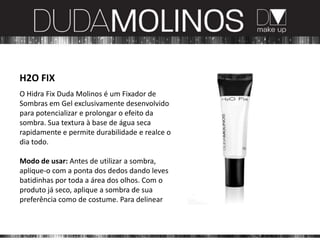 H2O FIX
O Hidra Fix Duda Molinos é um Fixador de
Sombras em Gel exclusivamente desenvolvido
para potencializar e prolongar o efeito da
sombra. Sua textura à base de água seca
rapidamente e permite durabilidade e realce o
dia todo.

Modo de usar: Antes de utilizar a sombra,
aplique-o com a ponta dos dedos dando leves
batidinhas por toda a área dos olhos. Com o
produto já seco, aplique a sombra de sua
preferência como de costume. Para delinear
 
