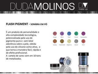 FLASH PIGMENT - SOMBRA EM PÓ

É um produto de personalidade e
alta complexidade tecnológica,
potencializada pelo uso de
pigmento puro e com total
aderência sobre a pele, obtida
pelo uso do silicone como ativo, o
que torna a manobra fácil, rápida e
de efeito profissional.
A cartela de cores vem em 10 tons
de metalizados.
 
