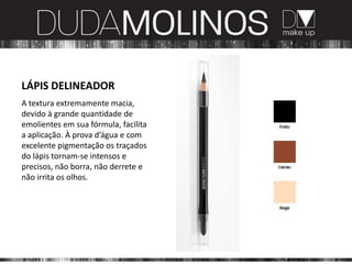 LÁPIS DELINEADOR
A textura extremamente macia,
devido à grande quantidade de
emolientes em sua fórmula, facilita
a aplicação. À prova d’água e com
excelente pigmentação os traçados
do lápis tornam-se intensos e
precisos, não borra, não derrete e
não irrita os olhos.
 