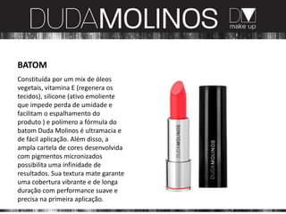 BATOM
Constituída por um mix de óleos
vegetais, vitamina E (regenera os
tecidos), silicone (ativo emoliente
que impede perda de umidade e
facilitam o espalhamento do
produto ) e polímero a fórmula do
batom Duda Molinos é ultramacia e
de fácil aplicação. Além disso, a
ampla cartela de cores desenvolvida
com pigmentos micronizados
possibilita uma infinidade de
resultados. Sua textura mate garante
uma cobertura vibrante e de longa
duração com performance suave e
precisa na primeira aplicação.
 