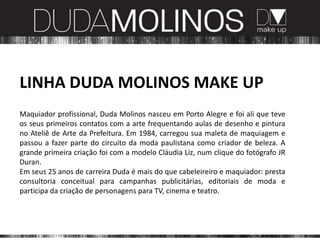 LINHA DUDA MOLINOS MAKE UP
Maquiador profissional, Duda Molinos nasceu em Porto Alegre e foi ali que teve
os seus primeiros contatos com a arte frequentando aulas de desenho e pintura
no Ateliê de Arte da Prefeitura. Em 1984, carregou sua maleta de maquiagem e
passou a fazer parte do circuito da moda paulistana como criador de beleza. A
grande primeira criação foi com a modelo Cláudia Liz, num clique do fotógrafo JR
Duran.
Em seus 25 anos de carreira Duda é mais do que cabeleireiro e maquiador: presta
consultoria conceitual para campanhas publicitárias, editoriais de moda e
participa da criação de personagens para TV, cinema e teatro.
 