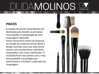 PINCÉIS
A coleção de pincéis Duda Molinos foi
idealizada para atender as principais
necessidades na preparação de uma
maquiagem impecável.
Foram necessários meses de pesquisa,
na seleção de matérias-primas ideais e
design acertado, para que cada pincel
tivesse suas características individuais
respeitadas e por vezes melhoradas. O
resultado foram dez pincéis com a mais
alta qualidade e tecnologia que
potencializam e facilitam a aplicação da
maquiagem.
 