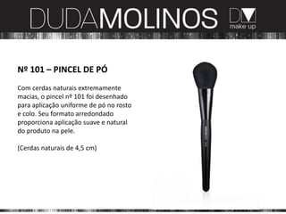 Nº 101 – PINCEL DE PÓ
Com cerdas naturais extremamente
macias, o pincel nº 101 foi desenhado
para aplicação uniforme de pó no rosto
e colo. Seu formato arredondado
proporciona aplicação suave e natural
do produto na pele.

(Cerdas naturais de 4,5 cm)
 