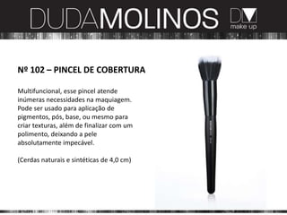 Nº 102 – PINCEL DE COBERTURA

Multifuncional, esse pincel atende
inúmeras necessidades na maquiagem.
Pode ser usado para aplicação de
pigmentos, pós, base, ou mesmo para
criar texturas, além de finalizar com um
polimento, deixando a pele
absolutamente impecável.

(Cerdas naturais e sintéticas de 4,0 cm)
 