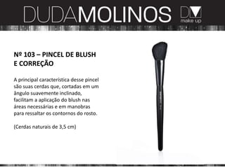 Nº 103 – PINCEL DE BLUSH
E CORREÇÃO

A principal característica desse pincel
são suas cerdas que, cortadas em um
ângulo suavemente inclinado,
facilitam a aplicação do blush nas
áreas necessárias e em manobras
para ressaltar os contornos do rosto.

(Cerdas naturais de 3,5 cm)
 