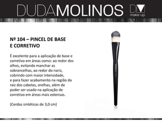 Nº 104 – PINCEL DE BASE
E CORRETIVO
É excelente para a aplicação de base e
corretivo em áreas como: ao redor dos
olhos, evitando manchar as
sobrancelhas, ao redor do nariz,
cobrindo com maior intensidade,
e para fazer acabamento na região da
raiz dos cabelos, orelhas, além de
poder ser usado na aplicação de
corretivo em áreas mais extensas.

(Cerdas sintéticas de 3,0 cm)
 
